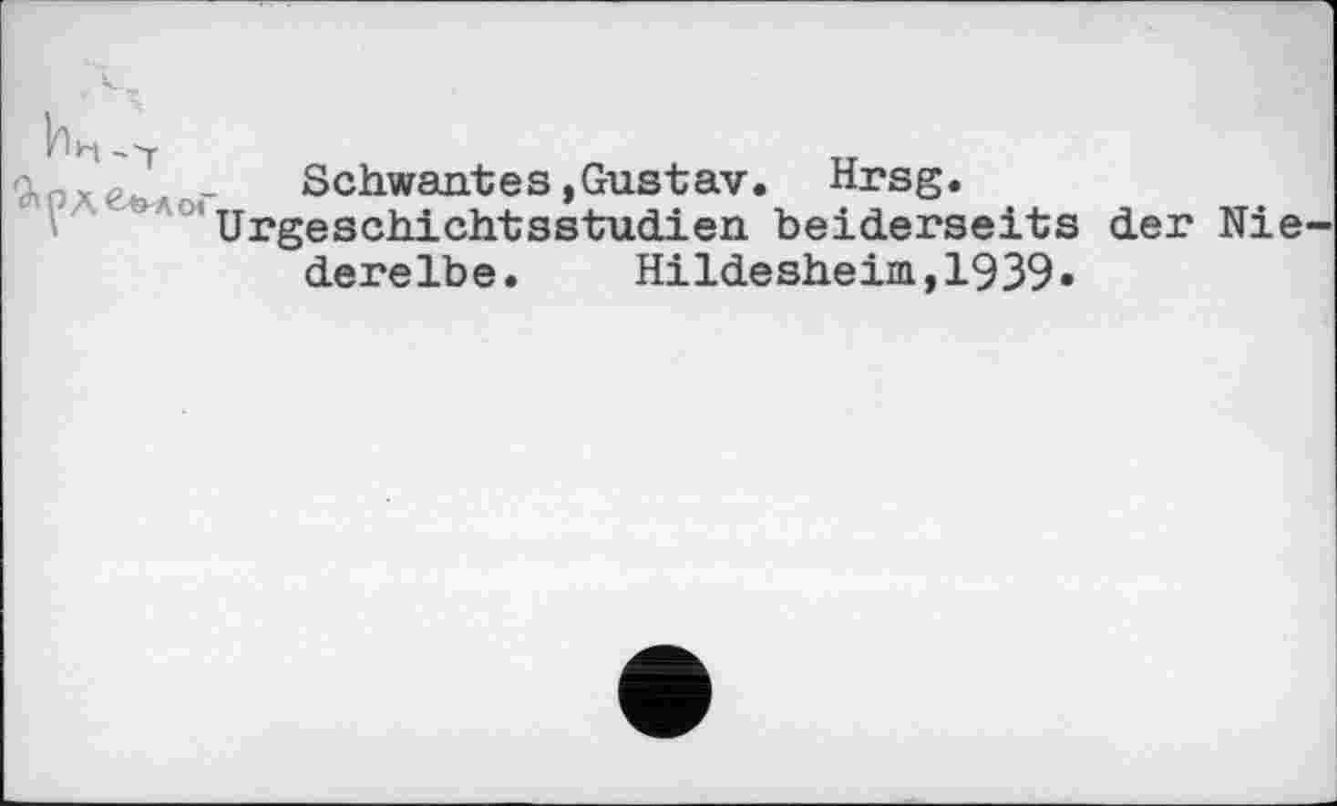 ﻿охе&л -	Schwant es »Gustav. Hrsg.
Urgeschichtsstudien beiderseits der Nie derelbe.	Hildesheim,1939»